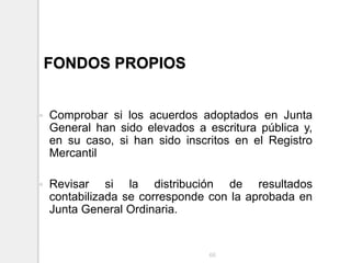 FONDOS PROPIOS
 Comprobar si los acuerdos adoptados en Junta
General han sido elevados a escritura pública y,
en su caso, si han sido inscritos en el Registro
Mercantil
 Revisar si la distribución de resultados
contabilizada se corresponde con la aprobada en
Junta General Ordinaria.
66
 