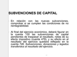 SUBVENCIONES DE CAPITAL
 En relación con las nuevas subvenciones,
comprobar si se cumplen las condiciones de no
reintegrabilidad.
 Al final del ejercicio económico, deberá figurar en
la cuenta 130 las subvenciones de capital
pendientes de traspasar al resultado, netas de su
efecto impositivo (cuenta 479), y su efecto en el
resultado del ejercicio quedará reflejado en la
cuenta 746. Subvenciones, donaciones y legados
transferidos al resultado del ejercicio.
67
 
