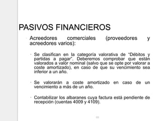 PASIVOS FINANCIEROS
◦ Acreedores comerciales (proveedores y
acreedores varios):
 Se clasifican en la categoría valorativa de “Débitos y
partidas a pagar”. Deberemos comprobar que están
valorados a valor nominal (salvo que se opte por valorar a
coste amortizado), en caso de que su vencimiento sea
inferior a un año.
 Se valorarán a coste amortizado en caso de un
vencimiento a más de un año.
 Contabilizar los albaranes cuya factura está pendiente de
recepción (cuentas 4009 y 4109).
68
 