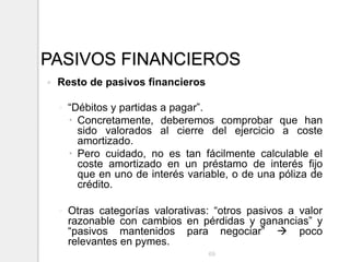 PASIVOS FINANCIEROS
 Resto de pasivos financieros
◦ “Débitos y partidas a pagar”.
 Concretamente, deberemos comprobar que han
sido valorados al cierre del ejercicio a coste
amortizado.
 Pero cuidado, no es tan fácilmente calculable el
coste amortizado en un préstamo de interés fijo
que en uno de interés variable, o de una póliza de
crédito.
◦ Otras categorías valorativas: “otros pasivos a valor
razonable con cambios en pérdidas y ganancias” y
“pasivos mantenidos para negociar”  poco
relevantes en pymes.
69
 