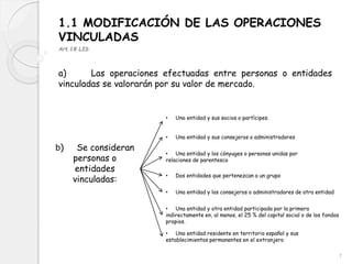 1.1 MODIFICACIÓN DE LAS OPERACIONES
VINCULADAS
Art.18 LIS
a) Las operaciones efectuadas entre personas o entidades
vinculadas se valorarán por su valor de mercado.
b) Se consideran
personas o
entidades
vinculadas:
• Una entidad y sus socios o partícipes.
• Una entidad y sus consejeros o administradores
• Una entidad y los cónyuges o personas unidas por
relaciones de parentesco
• Dos entidades que pertenezcan a un grupo
• Una entidad y los consejeros o administradores de otra entidad
• Una entidad y otra entidad participada por la primera
indirectamente en, al menos, el 25 % del capital social o de los fondos
propios.
• Una entidad residente en territorio español y sus
establecimientos permanentes en el extranjero
7
 