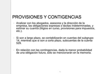 PROVISIONES Y CONTIGENCIAS
 Analizar con los abogados, asesores y la dirección de la
empresa, las obligaciones expresas o tácitas indeterminadas, y
estimar su cuantía (litigios en curso, provisiones para impuestos,
etc.).
 Si son a largo plazo, se contabilizarán en cuentas del subgrupo
14, mientras que si son a corto plazo, subcuentas de la cuenta
529.
 En relación con las contingencias, dada la menor probabilidad
de una obligación futura, sólo se mencionarán en la memoria.
70
 