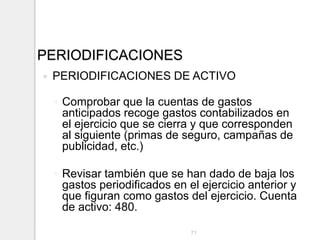 PERIODIFICACIONES
 PERIODIFICACIONES DE ACTIVO
◦ Comprobar que la cuentas de gastos
anticipados recoge gastos contabilizados en
el ejercicio que se cierra y que corresponden
al siguiente (primas de seguro, campañas de
publicidad, etc.)
◦ Revisar también que se han dado de baja los
gastos periodificados en el ejercicio anterior y
que figuran como gastos del ejercicio. Cuenta
de activo: 480.
71
 
