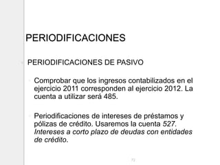 PERIODIFICACIONES
 PERIODIFICACIONES DE PASIVO
◦ Comprobar que los ingresos contabilizados en el
ejercicio 2011 corresponden al ejercicio 2012. La
cuenta a utilizar será 485.
◦ Periodificaciones de intereses de préstamos y
pólizas de crédito. Usaremos la cuenta 527.
Intereses a corto plazo de deudas con entidades
de crédito.
72
 
