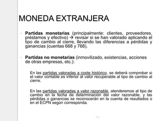 MONEDA EXTRANJERA
 Partidas monetarias (principalmente: clientes, proveedores,
préstamos y efectivo)  revisar si se han valorado aplicando el
tipo de cambio al cierre, llevando las diferencias a pérdidas y
ganancias (cuentas 668 y 768).
 Partidas no monetarias (inmovilizado, existencias, acciones
de otras empresas, etc.):
◦ En las partidas valoradas a coste histórico, se deberá comprobar si
el valor contable es inferior al valor recuperable al tipo de cambio al
cierre.
◦ En las partidas valoradas a valor razonable, atenderemos al tipo de
cambio en la fecha de determinación del valor razonable, y las
pérdidas o ganancias se reconocerán en la cuenta de resultados o
en el ECPN según corresponda.
73
 