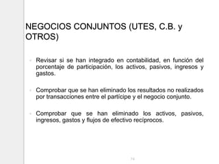 NEGOCIOS CONJUNTOS (UTES, C.B. y
OTROS)
 Revisar si se han integrado en contabilidad, en función del
porcentaje de participación, los activos, pasivos, ingresos y
gastos.
 Comprobar que se han eliminado los resultados no realizados
por transacciones entre el partícipe y el negocio conjunto.
 Comprobar que se han eliminado los activos, pasivos,
ingresos, gastos y flujos de efectivo recíprocos.
74
 