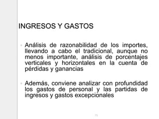 INGRESOS Y GASTOS
 Análisis de razonabilidad de los importes,
llevando a cabo el tradicional, aunque no
menos importante, análisis de porcentajes
verticales y horizontales en la cuenta de
pérdidas y ganancias
 Además, conviene analizar con profundidad
los gastos de personal y las partidas de
ingresos y gastos excepcionales
75
 