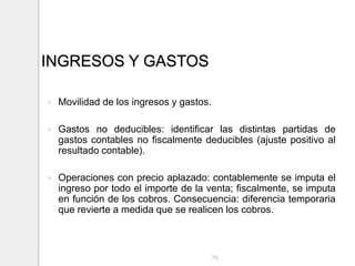 INGRESOS Y GASTOS
 Movilidad de los ingresos y gastos.
 Gastos no deducibles: identificar las distintas partidas de
gastos contables no fiscalmente deducibles (ajuste positivo al
resultado contable).
 Operaciones con precio aplazado: contablemente se imputa el
ingreso por todo el importe de la venta; fiscalmente, se imputa
en función de los cobros. Consecuencia: diferencia temporaria
que revierte a medida que se realicen los cobros.
76
 