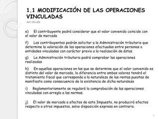 1.1 MODIFICACIÓN DE LAS OPERACIONES
VINCULADAS
Art.18 LIS
e) El contribuyente podrá considerar que el valor convenido coincide con
el valor de mercado
f) Los contribuyentes podrán solicitar a la Administración tributaria que
determine la valoración de las operaciones efectuadas entre personas o
entidades vinculadas con carácter previo a la realización de éstas
g) La Administración tributaria podrá comprobar las operaciones
realizadas
h) En aquellas operaciones en las que se determine que el valor convenido es
distinto del valor de mercado, la diferencia entre ambos valores tendrá el
tratamiento fiscal que corresponda a la naturaleza de las rentas puestas de
manifiesto como consecuencia de la existencia de dicha naturaleza
i) Reglamentariamente se regulará la comprobación de las operaciones
vinculadas con arreglo a las normas.
j) El valor de mercado a efectos de este Impuesto, no producirá efectos
respecto a otros impuestos, salvo disposición expresa en contrario.
9
 