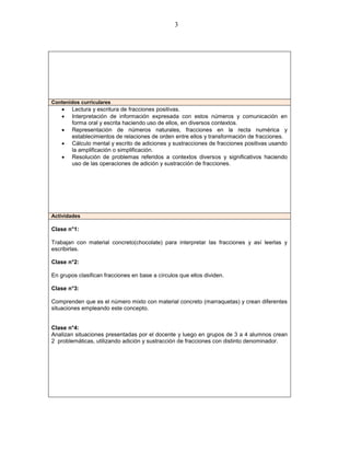 3




Contenidos curriculares
       Lectura y escritura de fracciones positivas.
       Interpretación de información expresada con estos números y comunicación en
        forma oral y escrita haciendo uso de ellos, en diversos contextos.
       Representación de números naturales, fracciones en la recta numérica y
        establecimientos de relaciones de orden entre ellos y transformación de fracciones.
       Cálculo mental y escrito de adiciones y sustracciones de fracciones positivas usando
        la amplificación o simplificación.
       Resolución de problemas referidos a contextos diversos y significativos haciendo
        uso de las operaciones de adición y sustracción de fracciones.




Actividades

Clase n°1:

Trabajan con material concreto(chocolate) para interpretar las fracciones y así leerlas y
escribirlas.

Clase n°2:

En grupos clasifican fracciones en base a círculos que ellos dividen.

Clase n°3:

Comprenden que es el número mixto con material concreto (marraquetas) y crean diferentes
situaciones empleando este concepto.


Clase n°4:
Analizan situaciones presentadas por el docente y luego en grupos de 3 a 4 alumnos crean
2 problemáticas, utilizando adición y sustracción de fracciones con distinto denominador.
 