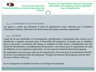 Proyecto de Capacitación Docente E-learning
                   Tutores Innovadores G          del Instituto Tecnológico Gamma (BELIZE)
“Formando lideres a través de la educación                     Fase: Planificación
                                   virtual”




    5.4.- ECONÓMICO-FINANCIEROS
 Los gastos y costos que demande el plan de capacitación serán cubiertos por el Instituto
 Tecnológico Gamma, adicional a los honorarios del equipo consultor-capacitador.


    5.5.- TIEMPO
 Luego de un mes destinado a la investigación, planificación y negociación para contar con la
 plataforma y equipos necesario para el desarrollo del programa, el tiempo que se establece
 para la ejecución y evaluación del mismo se establece en diez meses, considerando una fase
 inicial de introducción y sensibilización del proyecto y tres meses para la capacitación de cada
 eje didáctico con su respectiva aplicación y un mes para la evaluación final del programa.
 Se contemplan 240 horas por cada eje de capacitación y 80 horas para la presentación final de
 los EVAs y la evaluación final del programa. El lapso de duración del programa será de abril
 del 2012 a febrero del 2013.

 En el cronograma se detallan las fases y los tiempos de ejecución.
 