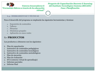 Proyecto de Capacitación Docente E-learning
                   Tutores Innovadores G               del Instituto Tecnológico Gamma (BELIZE)
“Formando lideres a través de la educación                          Fase: Planificación
                                   virtual”


       6.4.- HERRAMIENTAS Y TÉCNICAS

  Para el desarrollo del programa se emplearán las siguientes herramientas y técnicas:

       a.   Exposición de contenidos
       b.   Talleres
       c.   Plenarias
       d.   Dinámicas grupales
       e.   Aplicación en casos reales

  7.- PRODUCTOS
  Los productos a obtenerse son los siguientes:

  h.   Plan de capacitación
  i.   Instructivo de contenidos pedagógicos
  j.   Instructivo de contenidos tecnológicos
  k.   Instructivo de contenidos metodológicos
  l.   Plan de ejecución
  m.   Plan de evaluación
  n.   EVA (entorno virtual de aprendizaje)
  o.   Informes parciales
  p.   Informe final
 