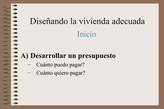 Inicio
A) Desarrollar un presupuesto
– Cuánto puedo pagar?
– Cuánto quiero pagar?
Diseñando la vivienda adecuada
 