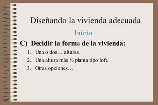 Diseñando la vivienda adecuada
Inicio
C) Decidir la forma de la vivienda:
1. Una o dos… alturas.
2. Una altura más ½ planta tipo loft.
3. Otras opciones…
 