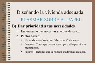 Diseñando la vivienda adecuada
PLASMAR SOBRE EL PAPEL
B) Dar prioridad a tus necesidades
1. Ennumera lo que necesitas y lo que deseas…
2. Puntos básicos:
 Necesidades – Cosas que debe tener tú vivienda.
 Deseos - Cosas que deseas tener, pero si lo permite tú
presupuesto.
 Futuros – Detalles que se pueden añadir más adelante.
 