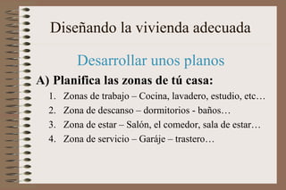 Diseñando la vivienda adecuada
Desarrollar unos planos
A) Planifica las zonas de tú casa:
1. Zonas de trabajo – Cocina, lavadero, estudio, etc…
2. Zona de descanso – dormitorios - baños…
3. Zona de estar – Salón, el comedor, sala de estar…
4. Zona de servicio – Garáje – trastero…
 