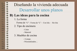 Diseñando la vivienda adecuada
Desarrollar unos planos
B) Las ideas para la cocina
1. La forma
Forma de “U” - Forma de “L” - Con Isla - Sin Isla
2. Tipo de encimera
- Color
- Material
3. Muebles de cocina
- A juego.
- Personalizados…
 