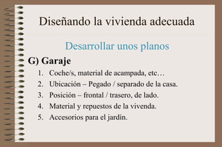 Diseñando la vivienda adecuada
Desarrollar unos planos
G) Garaje
1. Coche/s, material de acampada, etc…
2. Ubicación – Pegado / separado de la casa.
3. Posición – frontal / trasero, de lado.
4. Material y repuestos de la vivenda.
5. Accesorios para el jardín.
 