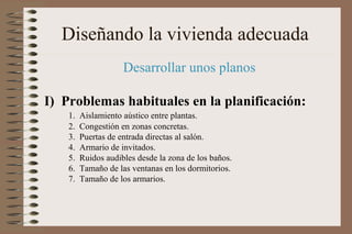 Diseñando la vivienda adecuada
Desarrollar unos planos
I) Problemas habituales en la planificación:
1. Aislamiento aústico entre plantas.
2. Congestión en zonas concretas.
3. Puertas de entrada directas al salón.
4. Armario de invitados.
5. Ruidos audibles desde la zona de los baños.
6. Tamaño de las ventanas en los dormitorios.
7. Tamaño de los armarios.
 