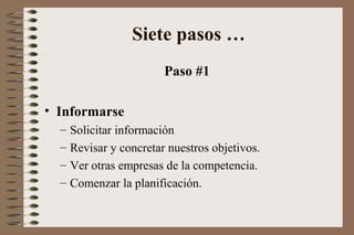 Paso #1
• Informarse
– Solicitar información
– Revisar y concretar nuestros objetivos.
– Ver otras empresas de la competencia.
– Comenzar la planificación.
Siete pasos …
 