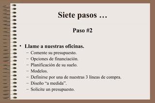 Paso #2
• Llame a nuestras oficinas.
– Comente su presupuesto.
– Opciones de financiación.
– Planificación de su suelo.
– Modelos.
– Definirse por una de nuestras 3 líneas de compra.
– Diseño “a medida”.
– Solicite un presupuesto.
Siete pasos …
 