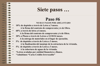 Paso #6
NO HAY PAGOS POR ADELANTADO
• 10% de depósito a través de Letra a 3 meses.
• A la firma del contrato de compraventa y/o de Obra.
• 60% a través de letra a 6 meses.
• A la firma del contrato de compraventa y/o de Obra.
• 20% a Plazos a través de Letras a 12/18/24 meses.
• A la entrega de materiales en el lugar de ejecución.
• 5% de depósito a través de Letra a 3 meses.
• A la finalización del montaje de la estructura de la vivienda.
• 5% de depósito a través de Letra a 3 meses.
• A la cobertura de aguas de la vivienda.
• *Letras avaladas por entidad financiera o Banco.
• *Admitimos “Carta Crédito Irrevocable”
Siete pasos …
 