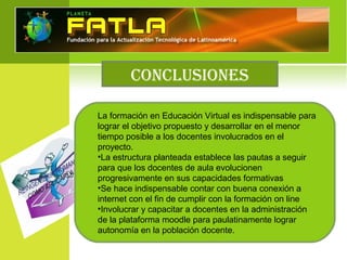 CONCLUSIONES
La formación en Educación Virtual es indispensable para
lograr el objetivo propuesto y desarrollar en el menor
tiempo posible a los docentes involucrados en el
proyecto.
•La estructura planteada establece las pautas a seguir
para que los docentes de aula evolucionen
progresivamente en sus capacidades formativas
•Se hace indispensable contar con buena conexión a
internet con el fin de cumplir con la formación on line
•Involucrar y capacitar a docentes en la administración
de la plataforma moodle para paulatinamente lograr
autonomía en la población docente.
 