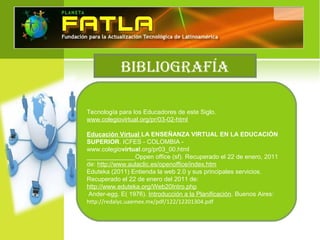 BIBLIOGRAFÍA
Tecnología para los Educadores de este Siglo.
www.colegiovirtual.org/pr/03-02-html
Educación Virtual LA ENSEÑANZA VIRTUAL EN LA EDUCACIÓN
SUPERIOR. ICFES - COLOMBIA -
www.colegiovirtual.org/pr03_00.html
______________Oppen office (sf). Recuperado el 22 de enero, 2011
de: http://www.aulaclic.es/openoffice/index.htm
Eduteka (2011) Entienda la web 2.0 y sus principales servicios.
Recuperado el 22 de enero del 2011 de:
http://www.eduteka.org/Web20Intro.php
Ander-egg, E( 1976). Introducción a la Planificación. Buenos Aires:
http://redalyc.uaemex.mx/pdf/122/12201304.pdf
 
 