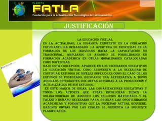 JustiFicación
La educación VirtuaL
en La actuaLidad, La dinÁmica existente en La PoBLación
estudiantiL ha demandado La aPertura de Fronteras en La
Formación de Los indiViduos hacia La caPacitación no
tradicionaL, amPLiando un aBanico de PosiBiLidades en
Formación académica en otras modaLidades cataLogadas
como noVedosas.
BaJo esta concePción, aParece en Los escenarios educatiVos
La educación VirtuaL como resPuesta a La necesidad de
continuar estudios de niVeLes suPeriores como eL caso de Los
estudios de Postgrado, Brindando una aLternatiVa a todos
aqueLLos estudiantes con metas deFinidas a La Prosecución y
actuaLiZacion de sus estudios.
en este marco de ideas, Las organiZaciones educatiVas y
todos Los actores que estas inVoLucran tienen La
oBLigatoriedad de adquirir Los recursos materiaLes y eL
taLento humano necesario Para Brindar Las oPortunidades
academicas y FormatiVas que La sociedad actuaL requiere.
raZones oBVias Por Las cuaLes se Presenta La siguiente
PLaniFicación.
 