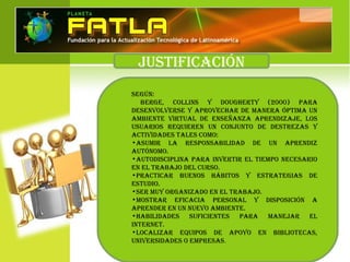 JUSTIFICACIÓN
SegúN:
Berge, CollINS y DoUgherTy (2000) pArA
DeSeNvolverSe y AproveChAr De mANerA ÓpTImA UN
AmBIeNTe vIrTUAl De eNSeñANzA ApreNDIzAJe, loS
USUArIoS reqUIereN UN CoNJUNTo De DeSTrezAS y
ACTIvIDADeS TAleS Como:
•ASUmIr lA reSpoNSABIlIDAD De UN ApreNDIz
AUTÓNomo.
•AUToDISCIplINA pArA INverTIr el TIempo NeCeSArIo
eN el TrABAJo Del CUrSo.
•prACTICAr BUeNoS háBIToS y eSTrATegIAS De
eSTUDIo.
•Ser mUy orgANIzADo eN el TrABAJo.
•moSTrAr eFICACIA perSoNAl y DISpoSICIÓN A
ApreNDer eN UN NUevo AmBIeNTe.
•hABIlIDADeS SUFICIeNTeS pArA mANeJAr el
INTerNeT.
•loCAlIzAr eqUIpoS De Apoyo eN BIBlIoTeCAS,
UNIverSIDADeS o empreSAS.
 