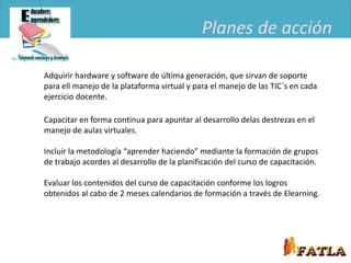 Planes de acción

Adquirir hardware y software de última generación, que sirvan de soporte
para ell manejo de la plataforma virtual y para el manejo de las TIC´s en cada
ejercicio docente.

Capacitar en forma continua para apuntar al desarrollo delas destrezas en el
manejo de aulas virtuales.

Incluir la metodología “aprender haciendo” mediante la formación de grupos
de trabajo acordes al desarrollo de la planificación del curso de capacitación.

Evaluar los contenidos del curso de capacitación conforme los logros
obtenidos al cabo de 2 meses calendarios de formación a través de Elearning.
 