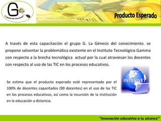 “ Innovación educativa a tu alcance” Producto Esperado A través de esta capacitación el grupo G. La Génesis del conocimiento. se propone solventar la problemática existente en el Instituto Tecnológico Gamma con respecto a la brecha tecnológica  actual por la cual atraviesan los docentes con respecto al uso de las TIC en los procesos educativos.  Se estima que el producto esperado esté representado por el 100% de docentes capacitados (90 docentes) en el uso de las TIC en los procesos educativos, así como la incursión de la institución en la educación a distancia.  