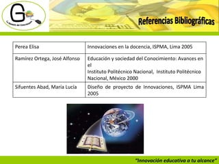 “ Innovación educativa a tu alcance” Referencias Bibliográficas Perea Elisa Innovaciones en la docencia, ISPMA, Lima 2005 Ramírez Ortega, José Alfonso  Educación y sociedad del Conocimiento: Avances en el Instituto Politécnico Nacional,  Instituto Politécnico Nacional, México 2000 Sifuentes Abad, María Lucía Diseño de proyecto de Innovaciones, ISPMA Lima 2005 