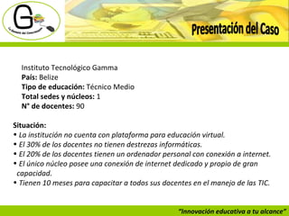 “ Innovación educativa a tu alcance” Presentación del Caso Instituto Tecnológico Gamma País:  Belize Tipo de educación:  Técnico Medio Total sedes y núcleos:  1  N° de docentes:  90 Situación: La institución no cuenta con plataforma para educación virtual.   El 30% de los docentes no tienen destrezas informáticas.   El 20% de los docentes tienen un ordenador personal con conexión a internet.   El único núcleo posee una conexión de internet dedicado y propio de gran  capacidad.   Tienen 10 meses para capacitar a todos sus docentes en el manejo de las TIC.   
