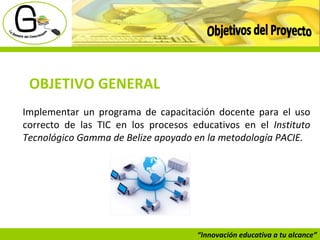 “ Innovación educativa a tu alcance” Objetivos del Proyecto OBJETIVO GENERAL Implementar un programa de capacitación docente para el uso correcto de las TIC en los procesos educativos en el  Instituto Tecnológico Gamma de Belize apoyado en la metodología PACIE. 