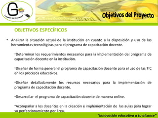“ Innovación educativa a tu alcance” Objetivos del Proyecto OBJETIVOS ESPECÍFICOS Analizar la situación actual de la institución en cuanto a la disposición y uso de las herramientas tecnológicas para el programa de capacitación docente.  Determinar los requerimientos necesarios para la implementación del programa de capacitación docente en la institución.  Diseñar de forma general el programa de capacitación docente para el uso de las TIC en los procesos educativos.  Diseñar detalladamente los recursos necesarios para la implementación de programa de capacitación docente.  Desarrollar  el programa de capacitación docente de manera online. Acompañar a los docentes en la creación e implementación de  las aulas para lograr su perfeccionamiento por área.  