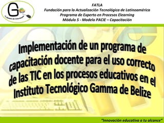 “ Innovación educativa a tu alcance” FATLA Fundación para la Actualización Tecnológica de Latinoamérica Programa de Experto en Procesos Elearning Módulo 5 - Modelo PACIE – Capacitación Implementación de un programa de capacitación docente para el uso correcto de las TIC en los procesos educativos en el  Instituto Tecnológico Gamma de Belize 