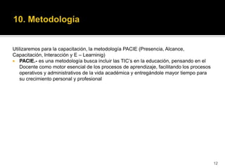Utilizaremos para la capacitación, la metodología PACIE (Presencia, Alcance,
Capacitación, Interacción y E – Learninig)
 PACIE.- es una metodología busca incluir las TIC’s en la educación, pensando en el
    Docente como motor esencial de los procesos de aprendizaje, facilitando los procesos
    operativos y administrativos de la vida académica y entregándole mayor tiempo para
    su crecimiento personal y profesional




                                                                                           12
 