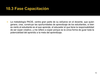    La metodología PACIE, centra gran parte de su esfuerzo en el docente, que quien
    genera, crea, construye las oportunidades de aprendizaje de los estudiantes, si bien
    es cierto el estudiante es el que aprende, el educador el que tiene la responsabilidad
    de ser súper creativo, y me refiero a súper porque es la única forma de guiar toda la
    potencialidad del aprendiz a la meta del aprendizaje.




                                                                                             16
 