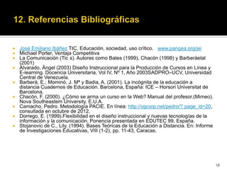    José Emiliano Ibáñez TIC, Educación, sociedad, uso crítico. www.pangea.org/jei
   Michael Porter, Ventaja Competitiva
   La Comunicación (Tic s). Autores como Bates (1999), Chacón (1998) y Barberáetal
    (2001)
   Alvarado, Ángel (2003) Diseño Instruccional para la Producción de Cursos en Línea y
    E-learning. Docencia Universitaria, Vol IV, Nº 1, Año 2003SADPRO–UCV, Universidad
    Central de Venezuela.
   Barberá, E.; Mominó, J. Mª y Badia, A. (2001). La incógnita de la educación a
    distancia Cuadernos de Educación. Barcelona, España: ICE – Horsori Universitat de
    Barcelona.
   Chacón, F. (2000). ¿Cómo se arma un curso en la Web? Manual del profesor.(Mimeo).
    Nova Southeastem University. E.U.A.
   Camacho, Pedro. Metodología PACIE. En línea: http://vgcorp.net/pedro/? page_id=20,
    consultada en octubre de 2012.
   Dorrego, E. (1999).Flexibilidad en el diseño instruccional y nuevas tecnologías de la
    información y la comunicación. Ponencia presentada en EDUTEC 99, España.
   Stojanovic de C., Lily. (1994). Bases Teóricas de la Educación a Distancia. En: Informe
    de Investigaciones Educativas, VIII (1-2), pp. 11-43, Caracas.




                                                                                              18
 