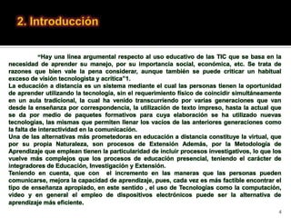 “Hay una línea argumental respecto al uso educativo de las TIC que se basa en la
necesidad de aprender su manejo, por su importancia social, económica, etc. Se trata de
razones que bien vale la pena considerar, aunque también se puede criticar un habitual
exceso de visión tecnologista y acrítica”1.
La educación a distancia es un sistema mediante el cual las personas tienen la oportunidad
de aprender utilizando la tecnología, sin el requerimiento físico de coincidir simultáneamente
en un aula tradicional, la cual ha venido transcurriendo por varias generaciones que van
desde la enseñanza por correspondencia, la utilización de texto impreso, hasta la actual que
se da por medio de paquetes formativos para cuya elaboración se ha utilizado nuevas
tecnologías, las mismas que permiten llenar los vacíos de las anteriores generaciones como
la falta de interactividad en la comunicación.
Una de las alternativas más prometedoras en educación a distancia constituye la virtual, que
por su propia Naturaleza, son procesos de Extensión Además, por la Metodología de
Aprendizaje que emplean tienen la particularidad de incluir procesos investigativos, lo que los
vuelve más complejos que los procesos de educación presencial, teniendo el carácter de
integradores de Educación, Investigación y Extensión.
Teniendo en cuenta, que con el incremento en las maneras que las personas pueden
comunicarse, mejora la capacidad de aprendizaje, pues, cada vez es más factible encontrar el
tipo de enseñanza apropiado, en este sentido , el uso de Tecnologías como la computación,
video y en general el empleo de dispositivos electrónicos puede ser la alternativa de
aprendizaje más eficiente.
                                                                                              4
 