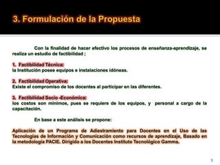 Con la finalidad de hacer efectivo los procesos de enseñanza-aprendizaje, se
realiza un estudio de factibilidad ;

1. Factibilidad Técnica:
la Institución posee equipos e instalaciones idóneas.

2. Factibilidad Operativa:
Existe el compromiso de los docentes al participar en las diferentes.

3. Factibilidad Socio -Económica:
los costos son mínimos, pues se requiere de los equipos, y personal a cargo de la
capacitación.

          En base a este análisis se propone:

Aplicación de un Programa de Adiestramiento para Docentes en el Uso de las
Tecnologías de Información y Comunicación como recursos de aprendizaje, Basado en
la metodología PACIE. Dirigido a los Docentes Instituto Tecnológico Gamma.



                                                                                          5
 
