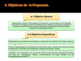 4.1 Objetivo General

   Implementar y aplicar la Tecnologías de información y comunicación en los docentes
   del Instituto Tecnológico Gamma Fortaleciendo los métodos y técnicas de enseñanza
    mediante la capacitación de docentes del Instituto Tecnológico Gamma de Belice,
                             basado en la metodología PACIE..



                         4.2 Objetivos Específicos

Diagnosticar los problemas tecnológicos y educativos del instituto Tecnológico Gamma


Crear el departamento de educación en línea (DEL) para coordinar de manera correcta
la aplicación de PACIE en la integración mediante el Campus Virtual.

Capacitar a los docentes en el uso de las TICS en los procesos educativos formales
así como de ordenadores, diseño y administración de aulas virtuales con las
herramientas de la web 2.0.
                                                                                        6
 