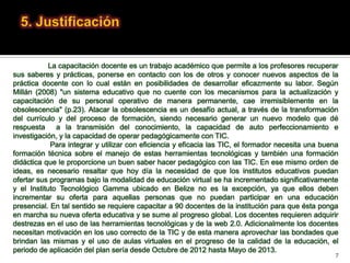 La capacitación docente es un trabajo académico que permite a los profesores recuperar
sus saberes y prácticas, ponerse en contacto con los de otros y conocer nuevos aspectos de la
práctica docente con lo cual están en posibilidades de desarrollar eficazmente su labor. Según
Millán (2008) "un sistema educativo que no cuente con los mecanismos para la actualización y
capacitación de su personal operativo de manera permanente, cae irremisiblemente en la
obsolescencia" (p.23). Atacar la obsolescencia es un desafío actual, a través de la transformación
del currículo y del proceso de formación, siendo necesario generar un nuevo modelo que dé
respuesta     a la transmisión del conocimiento, la capacidad de auto perfeccionamiento e
investigación, y la capacidad de operar pedagógicamente con TIC.
            Para integrar y utilizar con eficiencia y eficacia las TIC, el formador necesita una buena
formación técnica sobre el manejo de estas herramientas tecnológicas y también una formación
didáctica que le proporcione un buen saber hacer pedagógico con las TIC. En ese mismo orden de
ideas, es necesario resaltar que hoy día la necesidad de que los institutos educativos puedan
ofertar sus programas bajo la modalidad de educación virtual se ha incrementado significativamente
y el Instituto Tecnológico Gamma ubicado en Belize no es la excepción, ya que ellos deben
incrementar su oferta para aquellas personas que no puedan participar en una educación
presencial. En tal sentido se requiere capacitar a 90 docentes de la institución para que ésta ponga
en marcha su nueva oferta educativa y se sume al progreso global. Los docentes requieren adquirir
destrezas en el uso de las herramientas tecnológicas y de la web 2.0. Adicionalmente los docentes
necesitan motivación en los uso correcto de la TIC y de esta manera aprovechar las bondades que
brindan las mismas y el uso de aulas virtuales en el progreso de la calidad de la educación, el
periodo de aplicación del plan sería desde Octubre de 2012 hasta Mayo de 2013.
                                                                                                     7
 