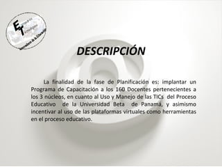 DESCRIPCIÓN La finalidad de la fase de Planificación es: implantar un Programa de Capacitación a los 160 Docentes pertenecientes a los 3 núcleos, en cuanto al Uso y Manejo de las TICs  del Proceso Educativo  de la Universidad Beta  de Panamá, y asimismo incentivar al uso de las plataformas virtuales como herramientas en el proceso educativo. 