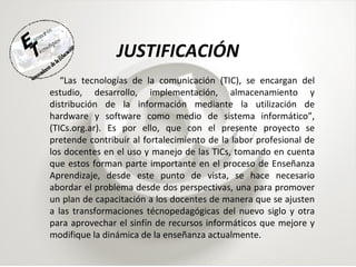 JUSTIFICACIÓN “ Las tecnologías de la comunicación (TIC), se encargan del estudio, desarrollo, implementación, almacenamiento y distribución de la información mediante la utilización de hardware y software como medio de sistema informático”, (TICs.org.ar). Es por ello, que con el presente proyecto se pretende contribuir al fortalecimiento de la labor profesional de los docentes en el uso y manejo de las TICs, tomando en cuenta que estos forman parte importante en el proceso de Enseñanza Aprendizaje, desde este punto de vista, se hace necesario abordar el problema desde dos perspectivas, una para promover un plan de capacitación a los docentes de manera que se ajusten a las transformaciones técnopedagógicas del nuevo siglo y otra para aprovechar el sinfín de recursos informáticos que mejore y modifique la dinámica de la enseñanza actualmente. 