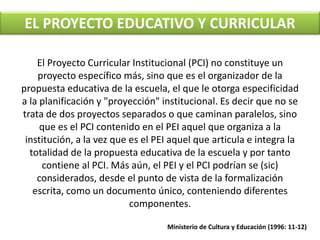 EL PROYECTO EDUCATIVO Y CURRICULAR 
El Proyecto Curricular Institucional (PCI) no constituye un 
proyecto específico más, sino que es el organizador de la 
propuesta educativa de la escuela, el que le otorga especificidad 
a la planificación y "proyección" institucional. Es decir que no se 
trata de dos proyectos separados o que caminan paralelos, sino 
que es el PCI contenido en el PEI aquel que organiza a la 
institución, a la vez que es el PEI aquel que articula e integra la 
totalidad de la propuesta educativa de la escuela y por tanto 
contiene al PCI. Más aún, el PEI y el PCI podrían se (sic) 
considerados, desde el punto de vista de la formalización 
escrita, como un documento único, conteniendo diferentes 
componentes. 
Ministerio de Cultura y Educación (1996: 11-12) 
 