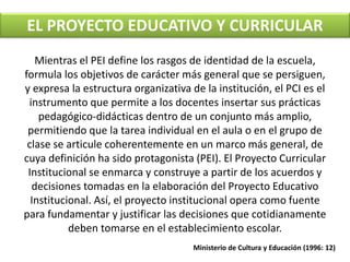 EL PROYECTO EDUCATIVO Y CURRICULAR 
Mientras el PEI define los rasgos de identidad de la escuela, 
formula los objetivos de carácter más general que se persiguen, 
y expresa la estructura organizativa de la institución, el PCI es el 
instrumento que permite a los docentes insertar sus prácticas 
pedagógico-didácticas dentro de un conjunto más amplio, 
permitiendo que la tarea individual en el aula o en el grupo de 
clase se articule coherentemente en un marco más general, de 
cuya definición ha sido protagonista (PEI). El Proyecto Curricular 
Institucional se enmarca y construye a partir de los acuerdos y 
decisiones tomadas en la elaboración del Proyecto Educativo 
Institucional. Así, el proyecto institucional opera como fuente 
para fundamentar y justificar las decisiones que cotidianamente 
deben tomarse en el establecimiento escolar. 
Ministerio de Cultura y Educación (1996: 12) 
 