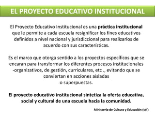 EL PROYECTO EDUCATIVO INSTITUCIONAL 
El Proyecto Educativo Institucional es una práctica institucional 
que le permite a cada escuela resignificar los fines educativos 
definidos a nivel nacional y jurisdiccional para realizarlos de 
acuerdo con sus características. 
Es el marco que otorga sentido a los proyectos específicos que se 
encaran para transformar los diferentes procesos institucionales 
-organizativos, de gestión, curriculares, etc ., evitando que se 
conviertan en acciones aisladas 
o superpuestas. 
El proyecto educativo institucional sintetiza la oferta educativa, 
social y cultural de una escuela hacia la comunidad. 
Ministerio de Cultura y Educación (s/f) 
 