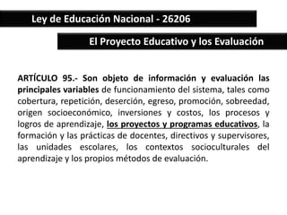 Ley de Educación Nacional - 26206 
El Proyecto Educativo y los Evaluación 
ARTÍCULO 95.- Son objeto de información y evaluación las 
principales variables de funcionamiento del sistema, tales como 
cobertura, repetición, deserción, egreso, promoción, sobreedad, 
origen socioeconómico, inversiones y costos, los procesos y 
logros de aprendizaje, los proyectos y programas educativos, la 
formación y las prácticas de docentes, directivos y supervisores, 
las unidades escolares, los contextos socioculturales del 
aprendizaje y los propios métodos de evaluación. 
 